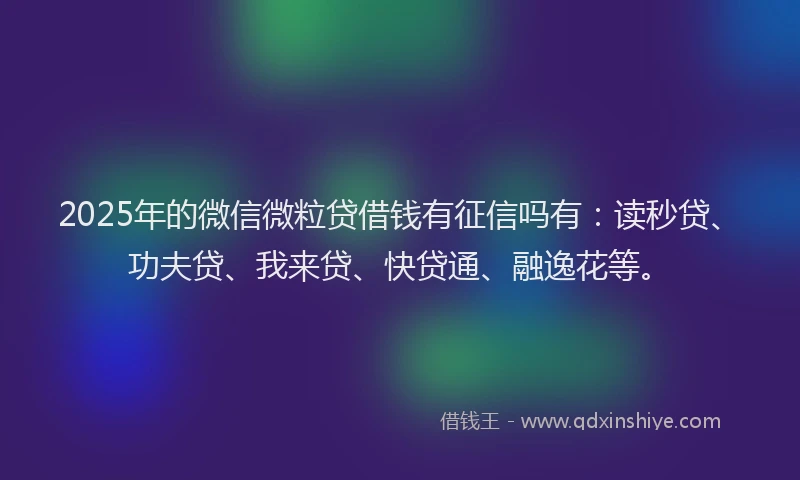 2025年的微信微粒贷借钱有征信吗有：读秒贷、功夫贷、我来贷、快贷通、融逸花等。