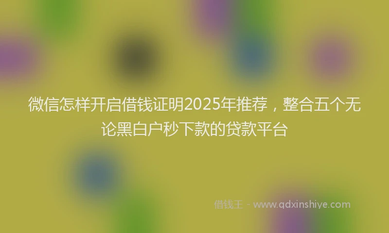 微信怎样开启借钱证明2025年推荐，整合五个无论黑白户秒下款的贷款平台