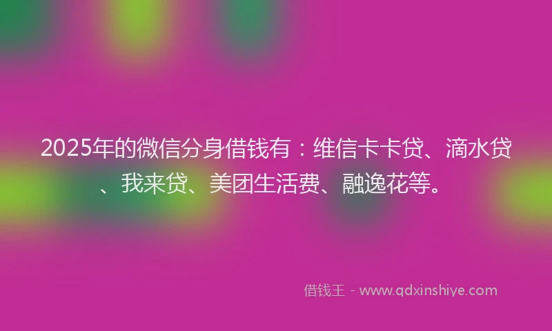 2025年的微信分身借钱有：维信卡卡贷、滴水贷、我来贷、美团生活费、融逸花等。