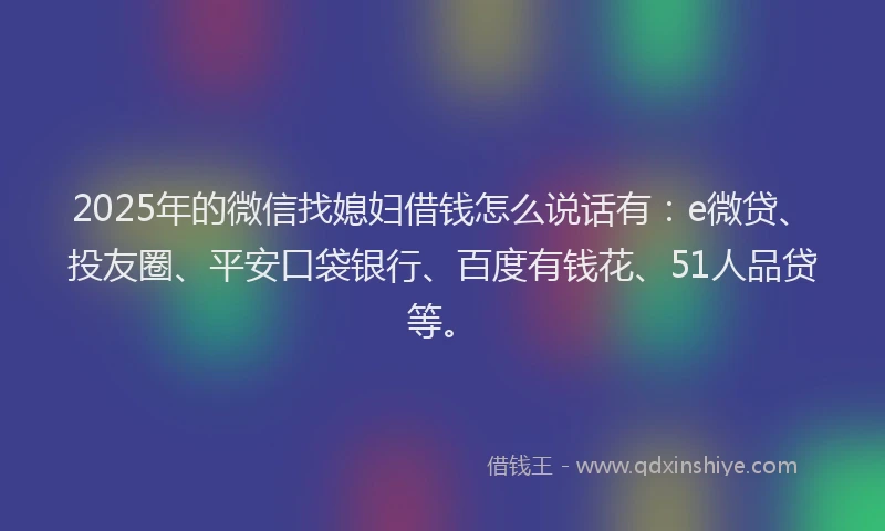 2025年的微信找媳妇借钱怎么说话有：e微贷、投友圈、平安口袋银行、百度有钱花、51人品贷等。