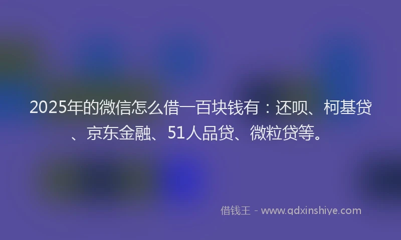 2025年的微信怎么借一百块钱有：还呗、柯基贷、京东金融、51人品贷、微粒贷等。
