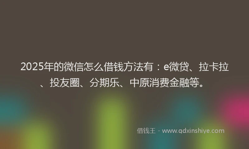 2025年的微信怎么借钱方法有：e微贷、拉卡拉、投友圈、分期乐、中原消费金融等。