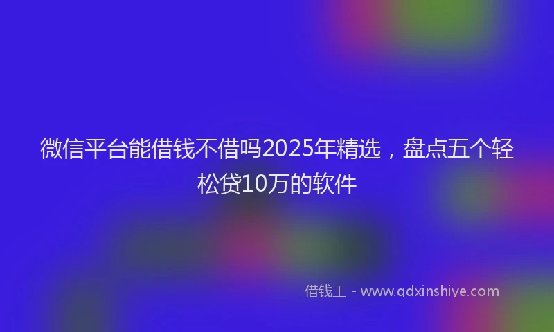微信平台能借钱不借吗2025年精选，盘点五个轻松贷10万的软件