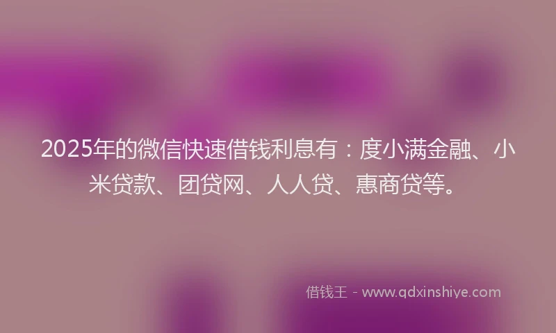 2025年的微信快速借钱利息有：度小满金融、小米贷款、团贷网、人人贷、惠商贷等。