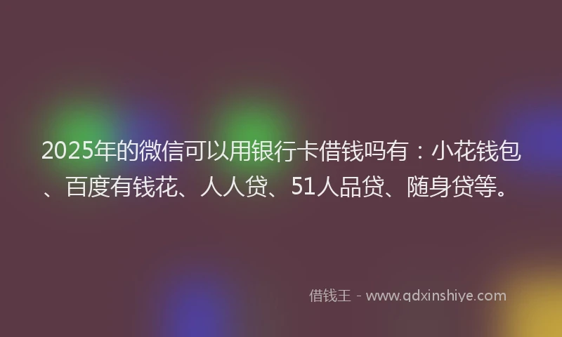 2025年的微信可以用银行卡借钱吗有：小花钱包、百度有钱花、人人贷、51人品贷、随身贷等。