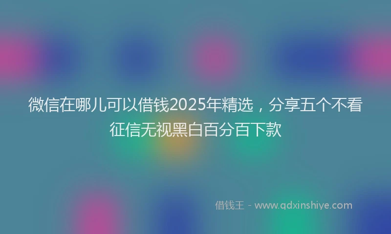 微信在哪儿可以借钱2025年精选，分享五个不看征信无视黑白百分百下款