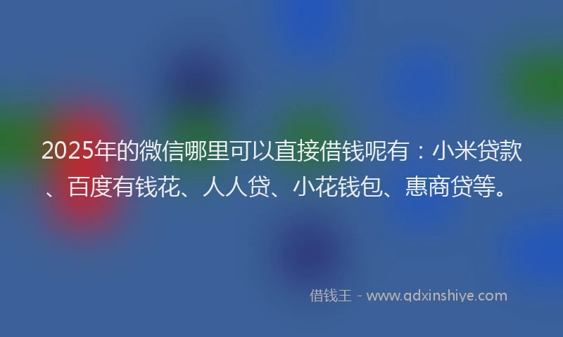 2025年的微信哪里可以直接借钱呢有：小米贷款、百度有钱花、人人贷、小花钱包、惠商贷等。
