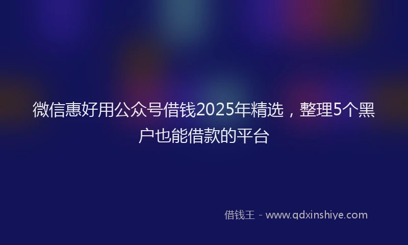 微信惠好用公众号借钱2025年精选，整理5个黑户也能借款的平台