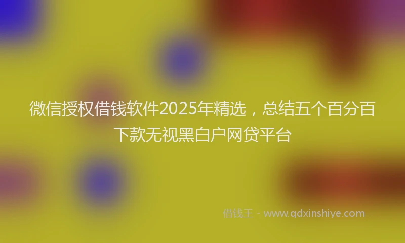 微信授权借钱软件2025年精选，总结五个百分百下款无视黑白户网贷平台