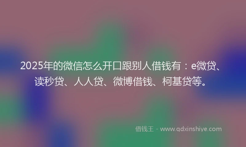 2025年的微信怎么开口跟别人借钱有：e微贷、读秒贷、人人贷、微博借钱、柯基贷等。