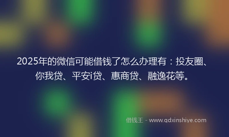 2025年的微信可能借钱了怎么办理有：投友圈、你我贷、平安i贷、惠商贷、融逸花等。