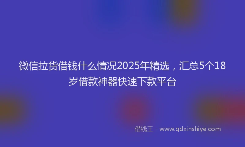 微信拉货借钱什么情况2025年精选，汇总5个18岁借款神器快速下款平台