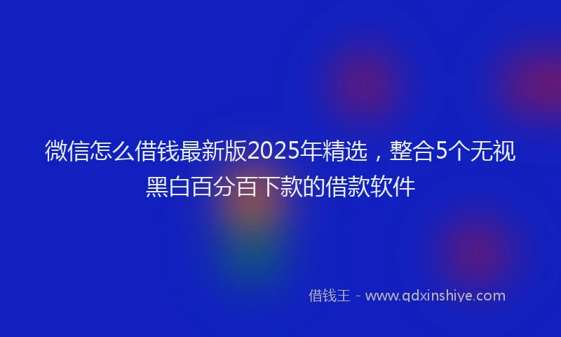 微信怎么借钱最新版2025年精选，整合5个无视黑白百分百下款的借款软件