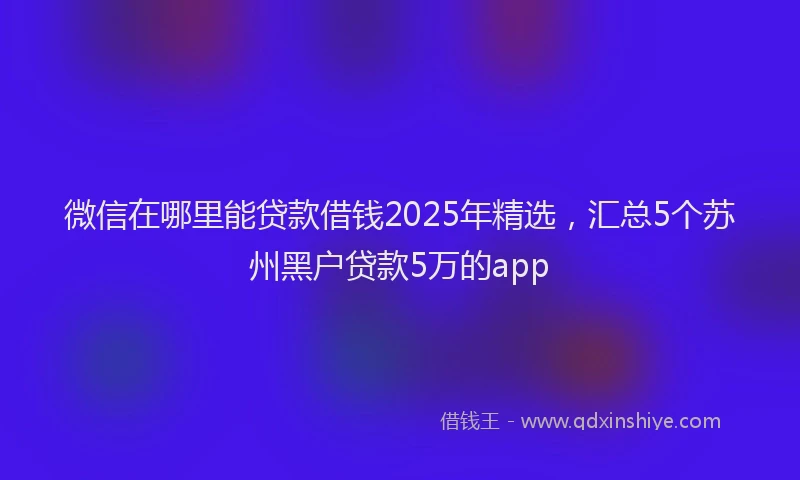 微信在哪里能贷款借钱2025年精选，汇总5个苏州黑户贷款5万的app