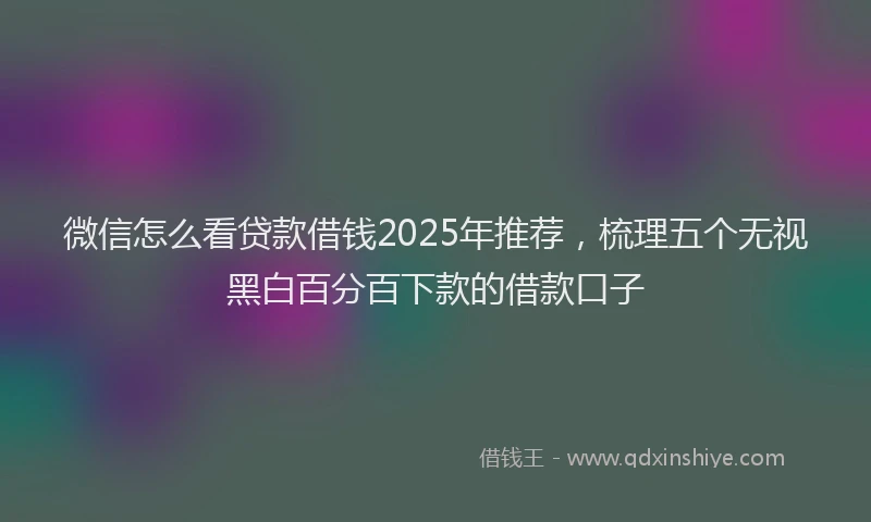 微信怎么看贷款借钱2025年推荐，梳理五个无视黑白百分百下款的借款口子