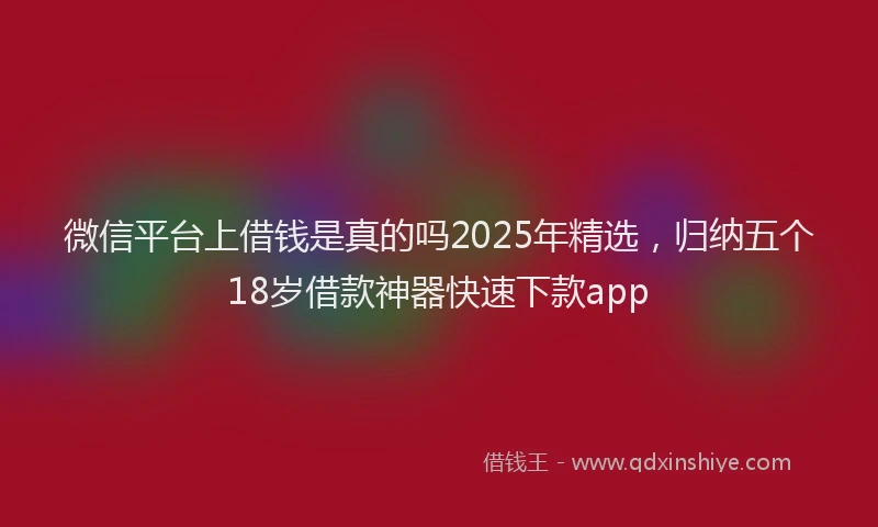 微信平台上借钱是真的吗2025年精选，归纳五个18岁借款神器快速下款app