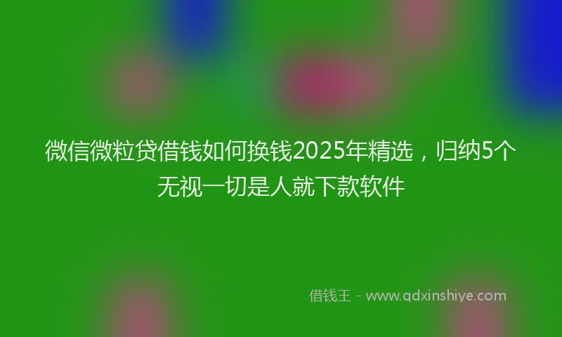 微信微粒贷借钱如何换钱2025年精选，归纳5个无视一切是人就下款软件
