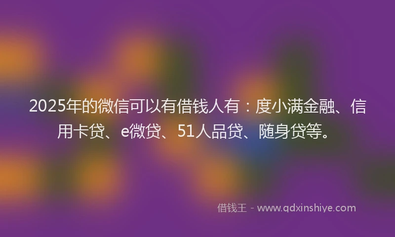 2025年的微信可以有借钱人有：度小满金融、信用卡贷、e微贷、51人品贷、随身贷等。