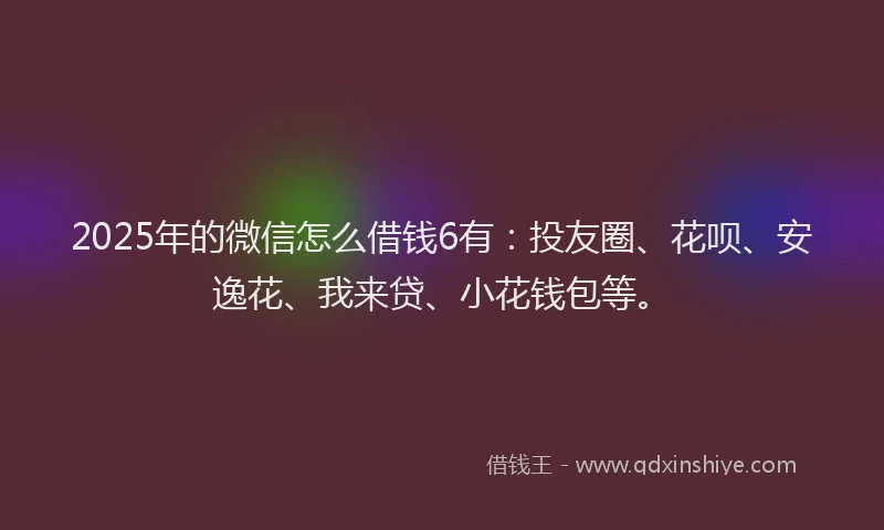 2025年的微信怎么借钱6有：投友圈、花呗、安逸花、我来贷、小花钱包等。