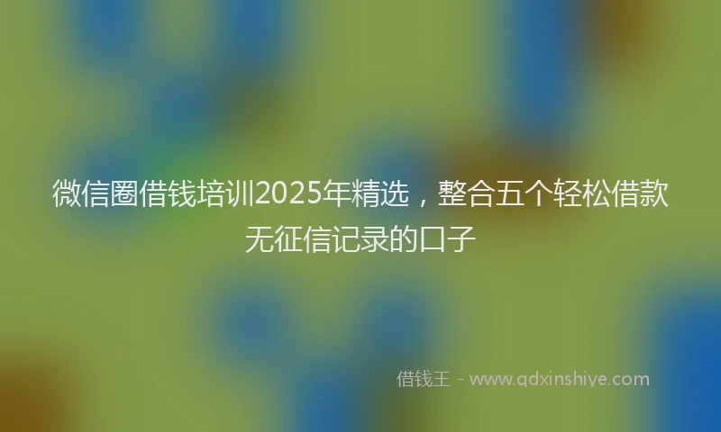 微信圈借钱培训2025年精选，整合五个轻松借款无征信记录的口子