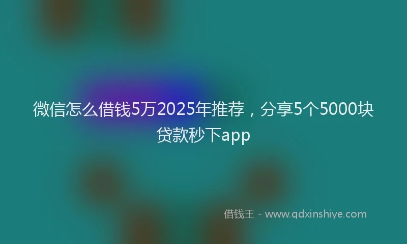 微信怎么借钱5万2025年推荐，分享5个5000块贷款秒下app