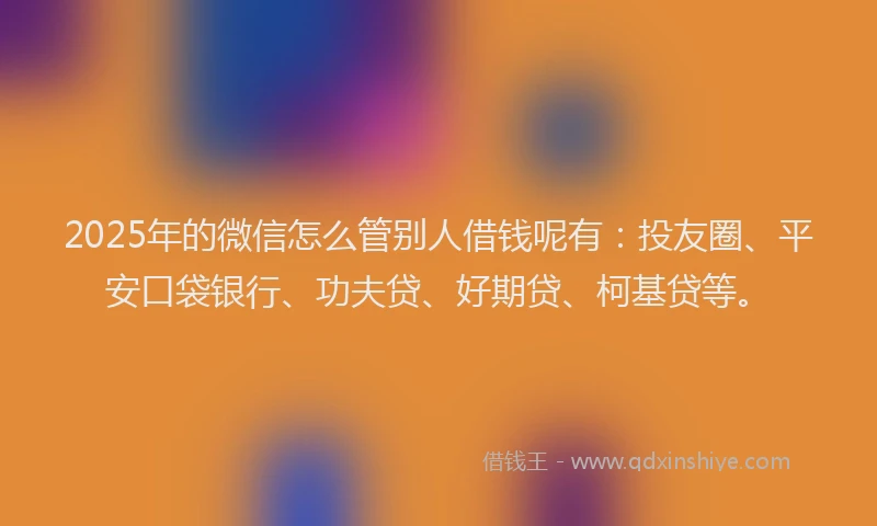 2025年的微信怎么管别人借钱呢有：投友圈、平安口袋银行、功夫贷、好期贷、柯基贷等。
