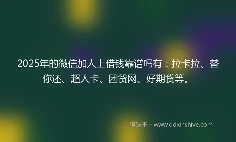 2025年的微信加人上借钱靠谱吗有：拉卡拉、替你还、超人卡、团贷网、好期贷等。
