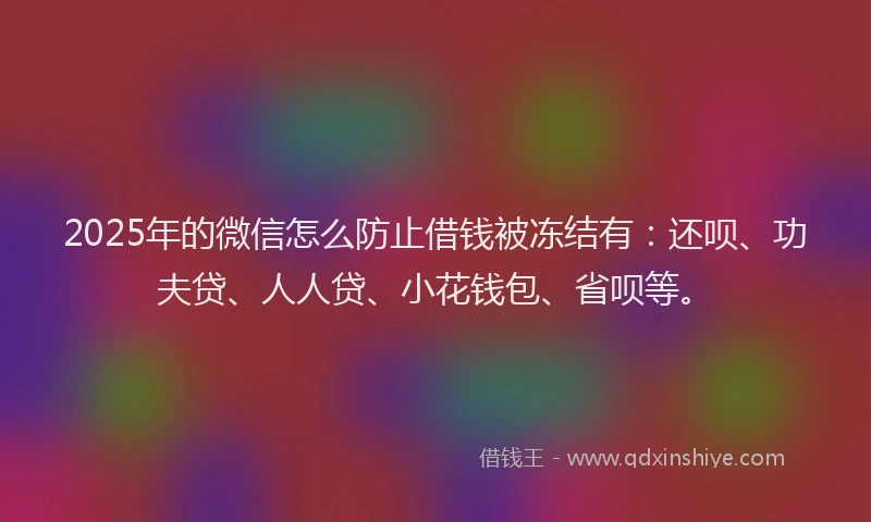 2025年的微信怎么防止借钱被冻结有：还呗、功夫贷、人人贷、小花钱包、省呗等。