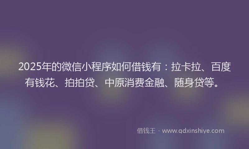 2025年的微信小程序如何借钱有：拉卡拉、百度有钱花、拍拍贷、中原消费金融、随身贷等。