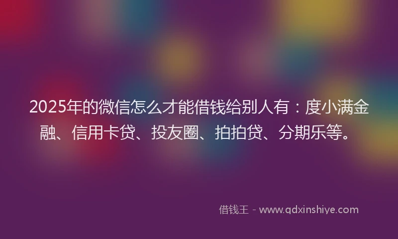 2025年的微信怎么才能借钱给别人有：度小满金融、信用卡贷、投友圈、拍拍贷、分期乐等。