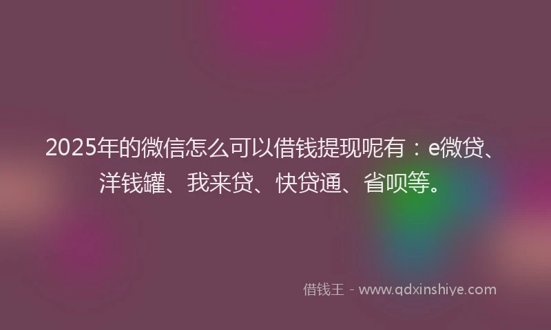 2025年的微信怎么可以借钱提现呢有：e微贷、洋钱罐、我来贷、快贷通、省呗等。