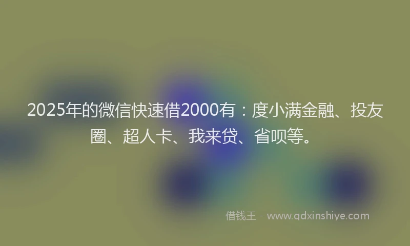 2025年的微信快速借2000有：度小满金融、投友圈、超人卡、我来贷、省呗等。