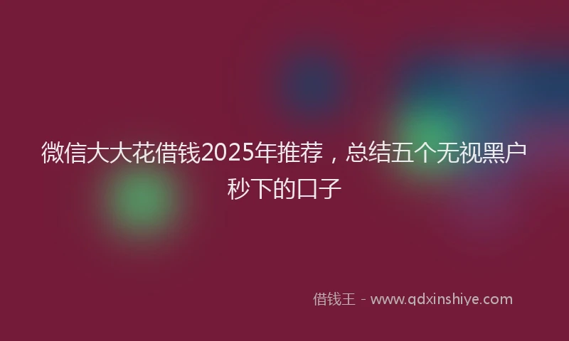 微信大大花借钱2025年推荐,总结五个无视黑户秒下的口子