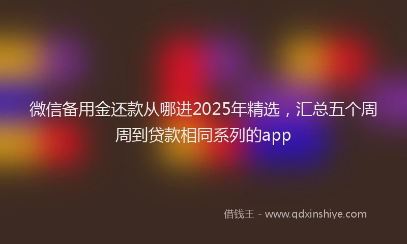 微信备用金还款从哪进2025年精选，汇总五个周周到贷款相同系列的app