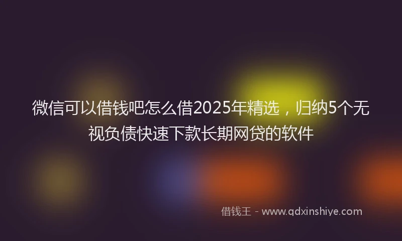微信可以借钱吧怎么借2025年精选，归纳5个无视负债快速下款长期网贷的软件