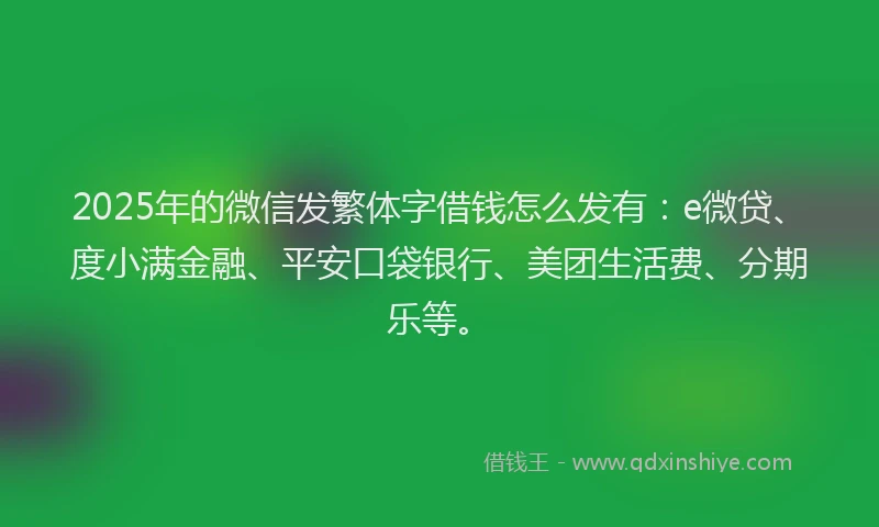 2025年的微信发繁体字借钱怎么发有：e微贷、度小满金融、平安口袋银行、美团生活费、分期乐等。