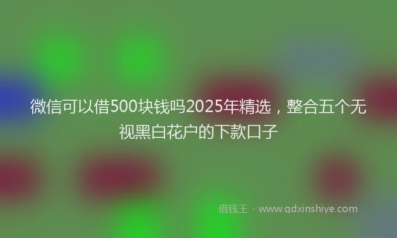 微信可以借500块钱吗2025年精选，整合五个无视黑白花户的下款口子
