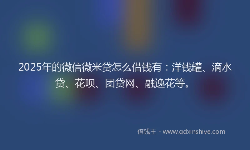 2025年的微信微米贷怎么借钱有：洋钱罐、滴水贷、花呗、团贷网、融逸花等。