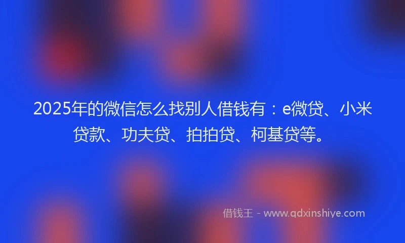 2025年的微信怎么找别人借钱有：e微贷、小米贷款、功夫贷、拍拍贷、柯基贷等。