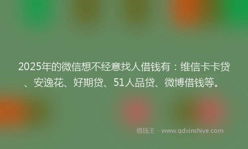 2025年的微信想不经意找人借钱有：维信卡卡贷、安逸花、好期贷、51人品贷、微博借钱等。