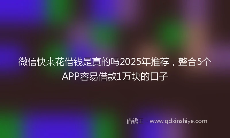 微信快来花借钱是真的吗2025年推荐，整合5个APP容易借款1万块的口子