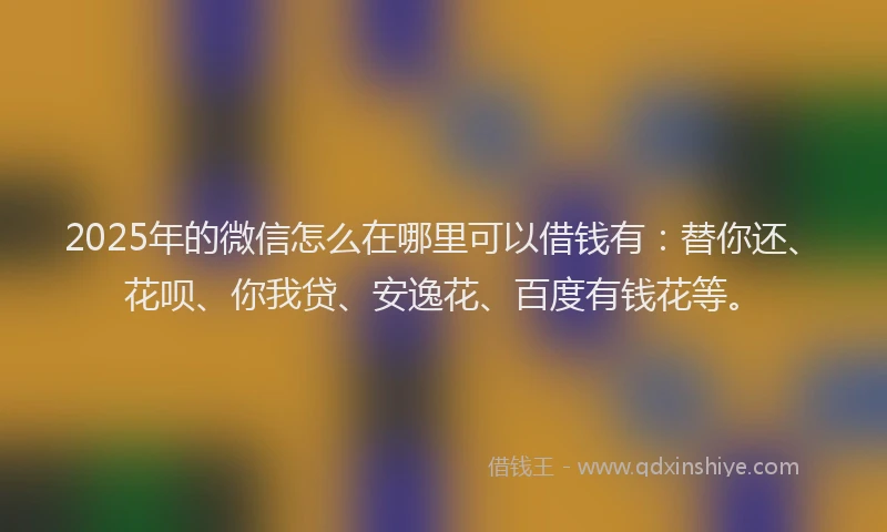 2025年的微信怎么在哪里可以借钱有：替你还、花呗、你我贷、安逸花、百度有钱花等。