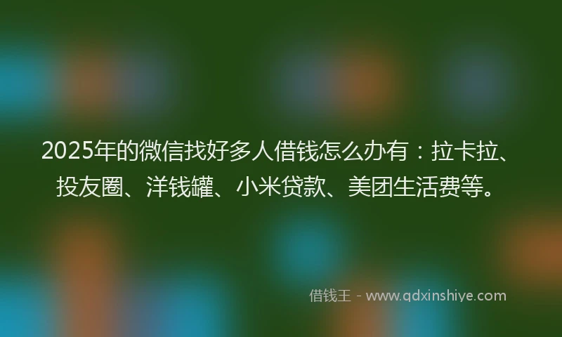 2025年的微信找好多人借钱怎么办有：拉卡拉、投友圈、洋钱罐、小米贷款、美团生活费等。