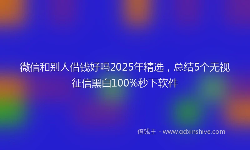 微信和别人借钱好吗2025年精选，总结5个无视征信黑白100%秒下软件