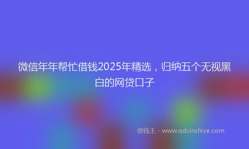 微信年年帮忙借钱2025年精选，归纳五个无视黑白的网贷口子