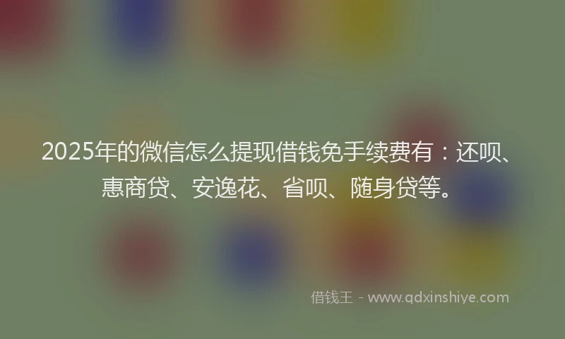 2025年的微信怎么提现借钱免手续费有：还呗、惠商贷、安逸花、省呗、随身贷等。