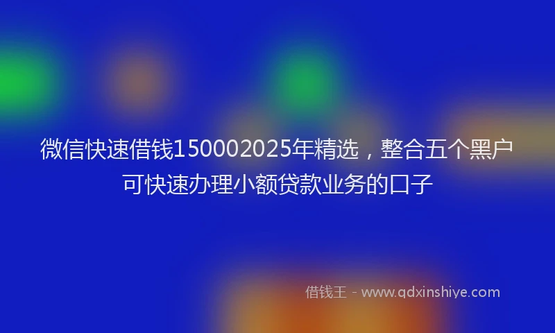 微信快速借钱150002025年精选，整合五个黑户可快速办理小额贷款业务的口子