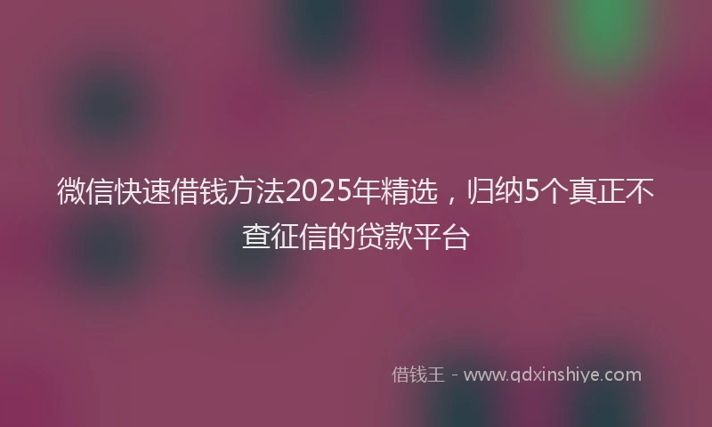 微信快速借钱方法2025年精选，归纳5个真正不查征信的贷款平台