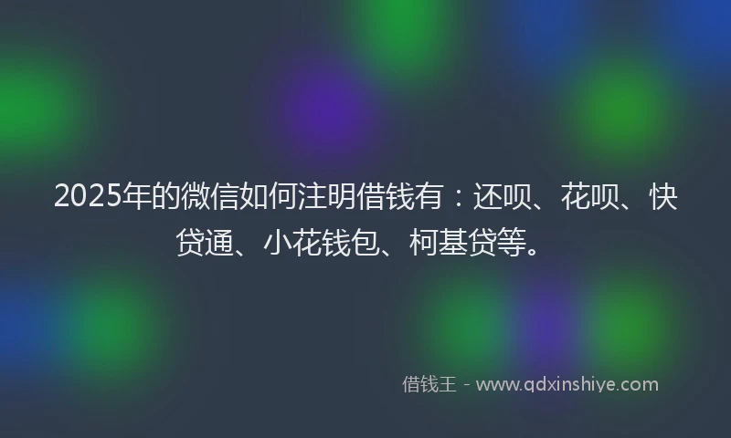 2025年的微信如何注明借钱有：还呗、花呗、快贷通、小花钱包、柯基贷等。