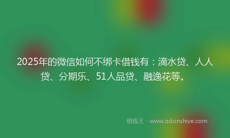 2025年的微信如何不绑卡借钱有：滴水贷、人人贷、分期乐、51人品贷、融逸花等。